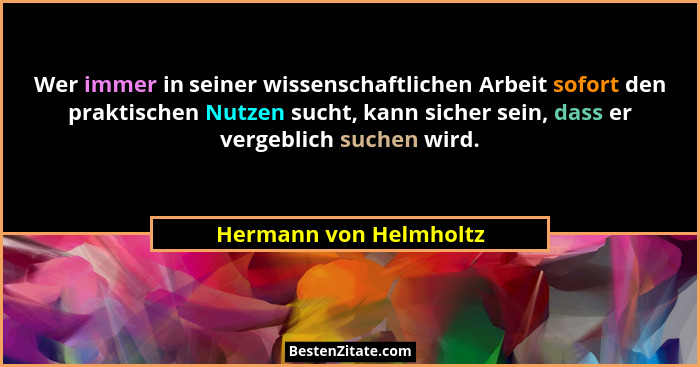 Wer immer in seiner wissenschaftlichen Arbeit sofort den praktischen Nutzen sucht, kann sicher sein, dass er vergeblich suchen... - Hermann von Helmholtz