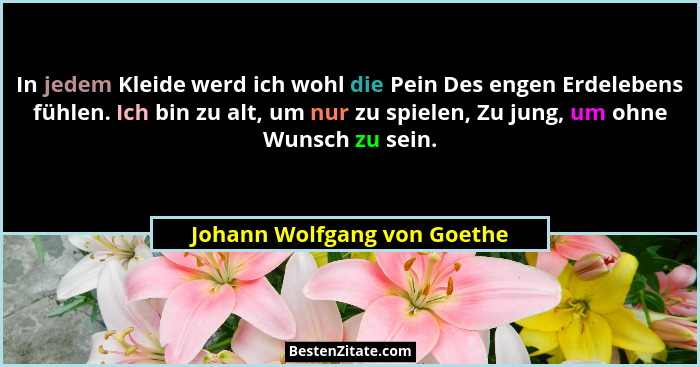 In jedem Kleide werd ich wohl die Pein Des engen Erdelebens fühlen. Ich bin zu alt, um nur zu spielen, Zu jung, um ohne W... - Johann Wolfgang von Goethe