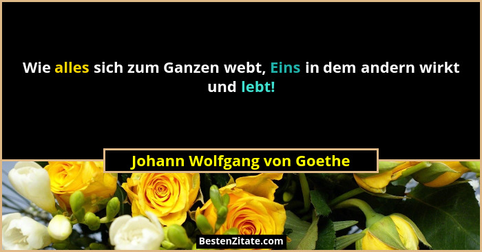 Wie alles sich zum Ganzen webt, Eins in dem andern wirkt und lebt!... - Johann Wolfgang von Goethe