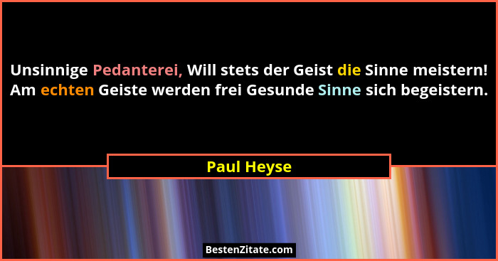 Unsinnige Pedanterei, Will stets der Geist die Sinne meistern! Am echten Geiste werden frei Gesunde Sinne sich begeistern.... - Paul Heyse