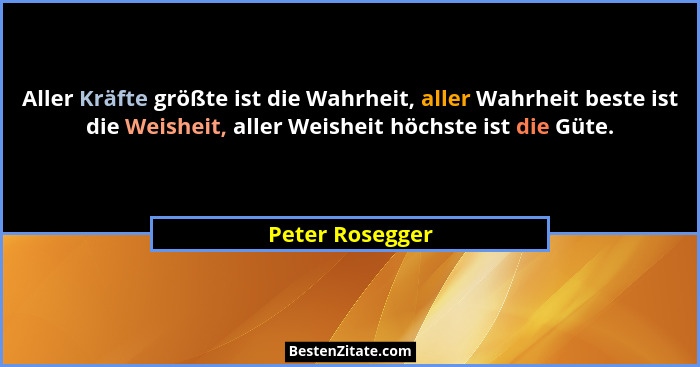 Aller Kräfte größte ist die Wahrheit, aller Wahrheit beste ist die Weisheit, aller Weisheit höchste ist die Güte.... - Peter Rosegger