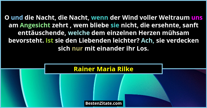 O und die Nacht, die Nacht, wenn der Wind voller Weltraum uns am Angesicht zehrt , wem bliebe sie nicht, die ersehnte, sanft entt... - Rainer Maria Rilke