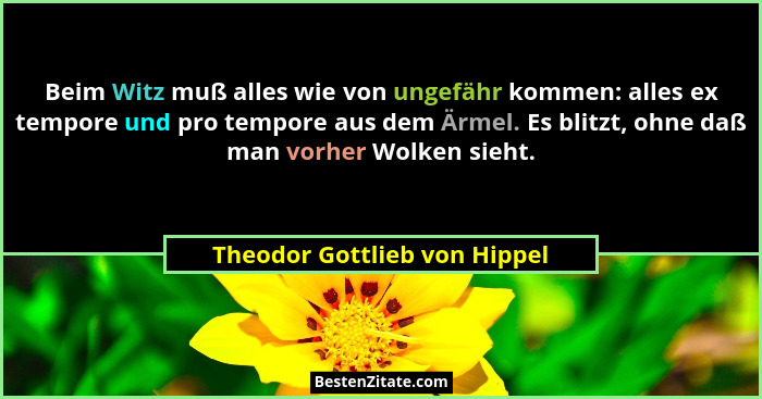 Beim Witz muß alles wie von ungefähr kommen: alles ex tempore und pro tempore aus dem Ärmel. Es blitzt, ohne daß man vor... - Theodor Gottlieb von Hippel