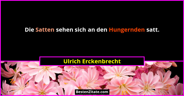 Die Satten sehen sich an den Hungernden satt.... - Ulrich Erckenbrecht