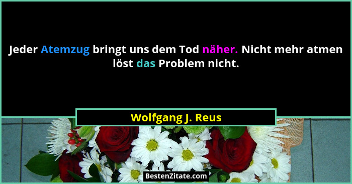 Jeder Atemzug bringt uns dem Tod näher. Nicht mehr atmen löst das Problem nicht.... - Wolfgang J. Reus