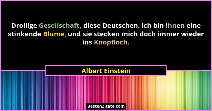 Drollige Gesellschaft, diese Deutschen. Ich bin ihnen eine stinkende Blume, und sie stecken mich doch immer wieder ins Knopfloch.... - Albert Einstein