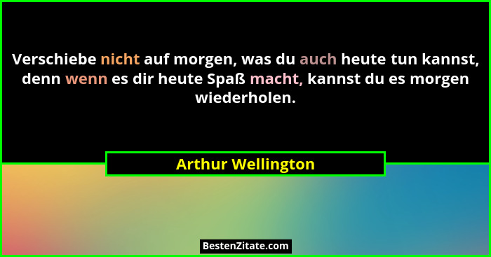 Verschiebe nicht auf morgen, was du auch heute tun kannst, denn wenn es dir heute Spaß macht, kannst du es morgen wiederholen.... - Arthur Wellington