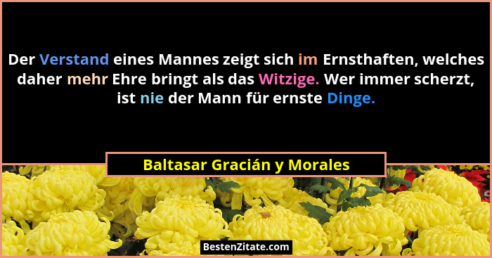 Der Verstand eines Mannes zeigt sich im Ernsthaften, welches daher mehr Ehre bringt als das Witzige. Wer immer scherzt, i... - Baltasar Gracián y Morales