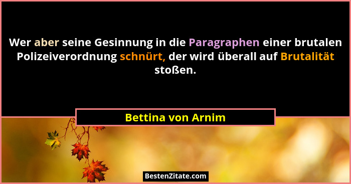 Wer aber seine Gesinnung in die Paragraphen einer brutalen Polizeiverordnung schnürt, der wird überall auf Brutalität stoßen.... - Bettina von Arnim