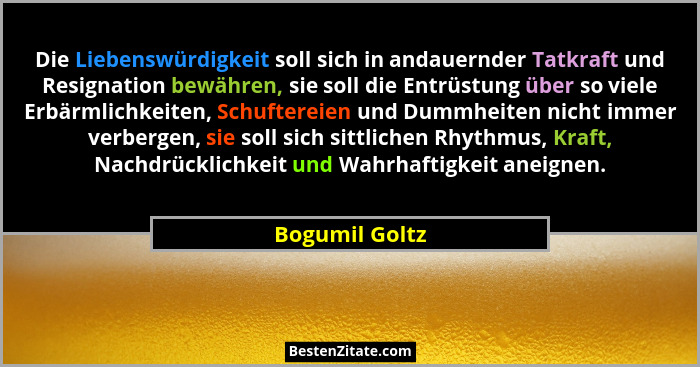 Die Liebenswürdigkeit soll sich in andauernder Tatkraft und Resignation bewähren, sie soll die Entrüstung über so viele Erbärmlichkeit... - Bogumil Goltz