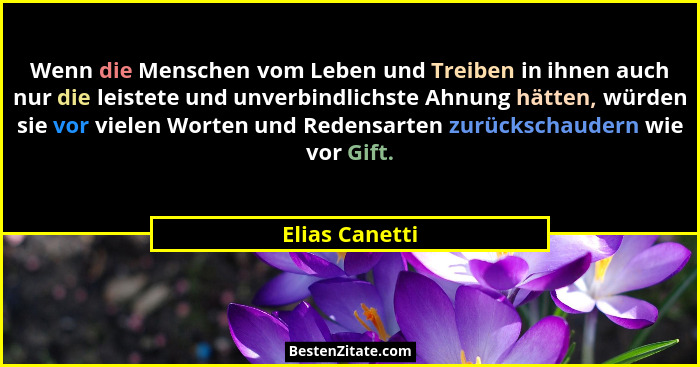 Wenn die Menschen vom Leben und Treiben in ihnen auch nur die leistete und unverbindlichste Ahnung hätten, würden sie vor vielen Worte... - Elias Canetti