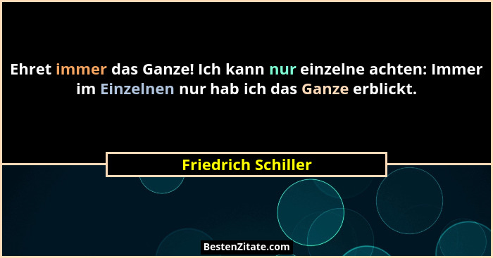 Ehret immer das Ganze! Ich kann nur einzelne achten: Immer im Einzelnen nur hab ich das Ganze erblickt.... - Friedrich Schiller
