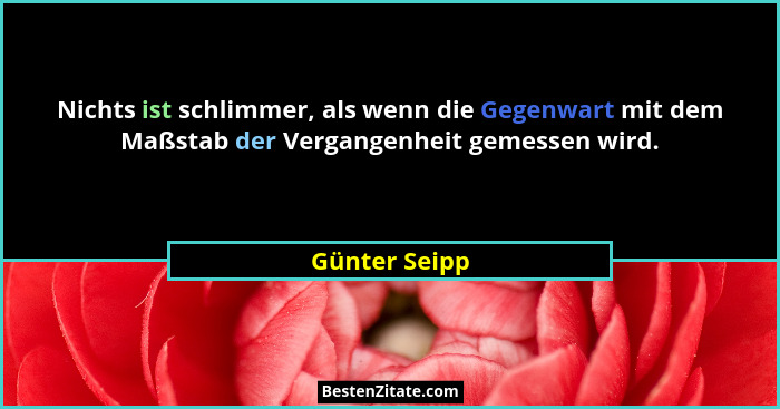 Nichts ist schlimmer, als wenn die Gegenwart mit dem Maßstab der Vergangenheit gemessen wird.... - Günter Seipp