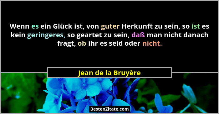 Wenn es ein Glück ist, von guter Herkunft zu sein, so ist es kein geringeres, so geartet zu sein, daß man nicht danach fragt, ob... - Jean de la Bruyère