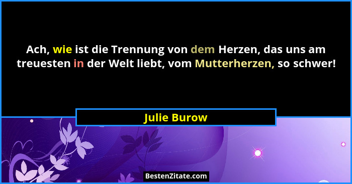 Ach, wie ist die Trennung von dem Herzen, das uns am treuesten in der Welt liebt, vom Mutterherzen, so schwer!... - Julie Burow