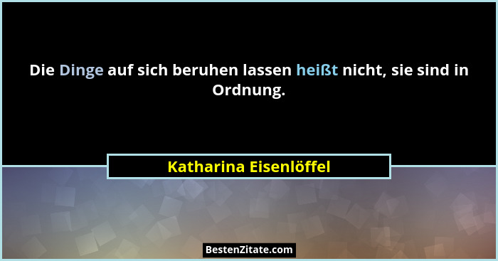 Die Dinge auf sich beruhen lassen heißt nicht, sie sind in Ordnung.... - Katharina Eisenlöffel