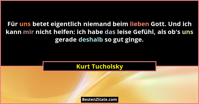 Für uns betet eigentlich niemand beim lieben Gott. Und ich kann mir nicht helfen: ich habe das leise Gefühl, als ob's uns gerade... - Kurt Tucholsky