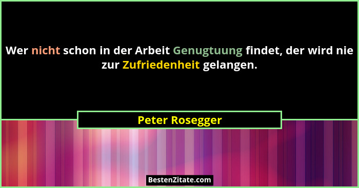 Wer nicht schon in der Arbeit Genugtuung findet, der wird nie zur Zufriedenheit gelangen.... - Peter Rosegger