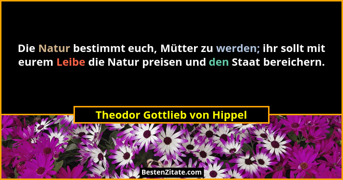 Die Natur bestimmt euch, Mütter zu werden; ihr sollt mit eurem Leibe die Natur preisen und den Staat bereichern.... - Theodor Gottlieb von Hippel