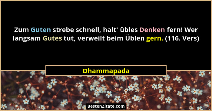 Zum Guten strebe schnell, halt' übles Denken fern! Wer langsam Gutes tut, verweilt beim Üblen gern. (116. Vers)... - Dhammapada