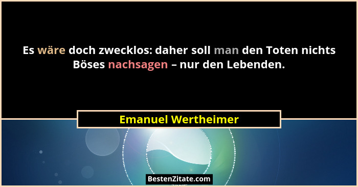 Es wäre doch zwecklos: daher soll man den Toten nichts Böses nachsagen – nur den Lebenden.... - Emanuel Wertheimer