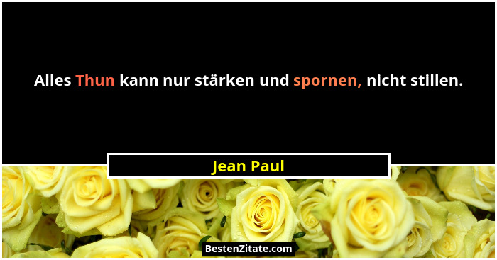 Alles Thun kann nur stärken und spornen, nicht stillen.... - Jean Paul