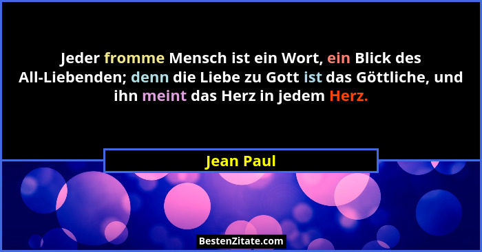 Jeder fromme Mensch ist ein Wort, ein Blick des All-Liebenden; denn die Liebe zu Gott ist das Göttliche, und ihn meint das Herz in jedem H... - Jean Paul