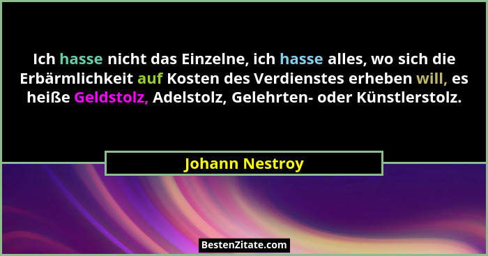 Ich hasse nicht das Einzelne, ich hasse alles, wo sich die Erbärmlichkeit auf Kosten des Verdienstes erheben will, es heiße Geldstolz... - Johann Nestroy