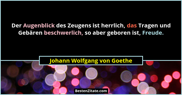 Der Augenblick des Zeugens ist herrlich, das Tragen und Gebären beschwerlich, so aber geboren ist, Freude.... - Johann Wolfgang von Goethe