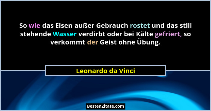 So wie das Eisen außer Gebrauch rostet und das still stehende Wasser verdirbt oder bei Kälte gefriert, so verkommt der Geist ohne... - Leonardo da Vinci