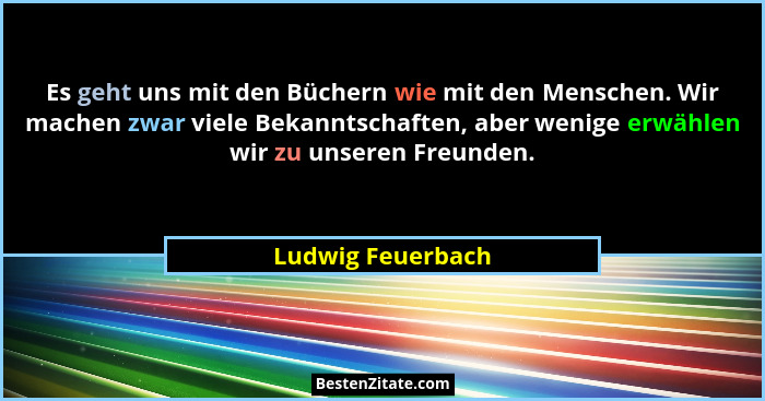 Es geht uns mit den Büchern wie mit den Menschen. Wir machen zwar viele Bekanntschaften, aber wenige erwählen wir zu unseren Freund... - Ludwig Feuerbach