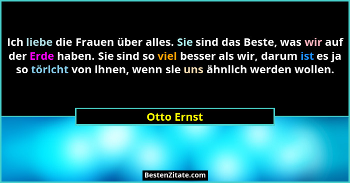 Ich liebe die Frauen über alles. Sie sind das Beste, was wir auf der Erde haben. Sie sind so viel besser als wir, darum ist es ja so töri... - Otto Ernst