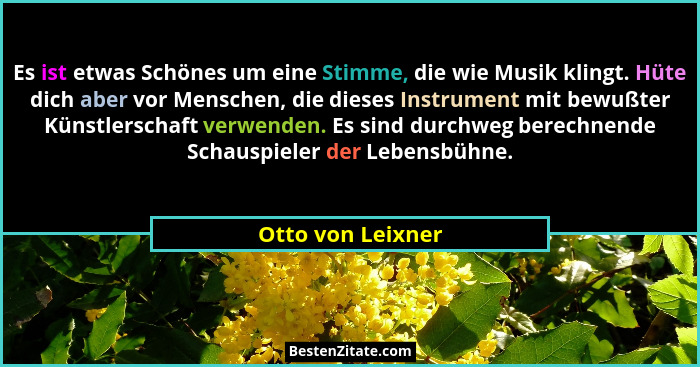Es ist etwas Schönes um eine Stimme, die wie Musik klingt. Hüte dich aber vor Menschen, die dieses Instrument mit bewußter Künstler... - Otto von Leixner