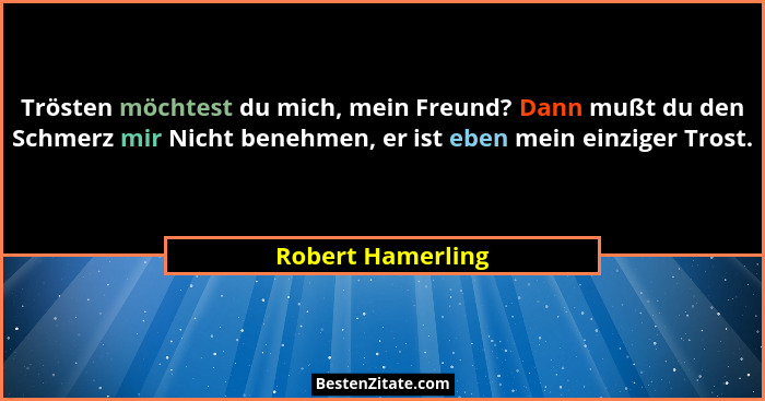 Trösten möchtest du mich, mein Freund? Dann mußt du den Schmerz mir Nicht benehmen, er ist eben mein einziger Trost.... - Robert Hamerling