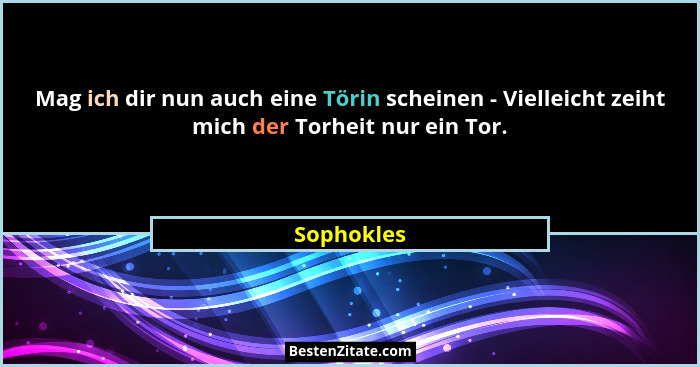 Mag ich dir nun auch eine Törin scheinen - Vielleicht zeiht mich der Torheit nur ein Tor.... - Sophokles