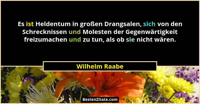 Es ist Heldentum in großen Drangsalen, sich von den Schrecknissen und Molesten der Gegenwärtigkeit freizumachen und zu tun, als ob sie... - Wilhelm Raabe