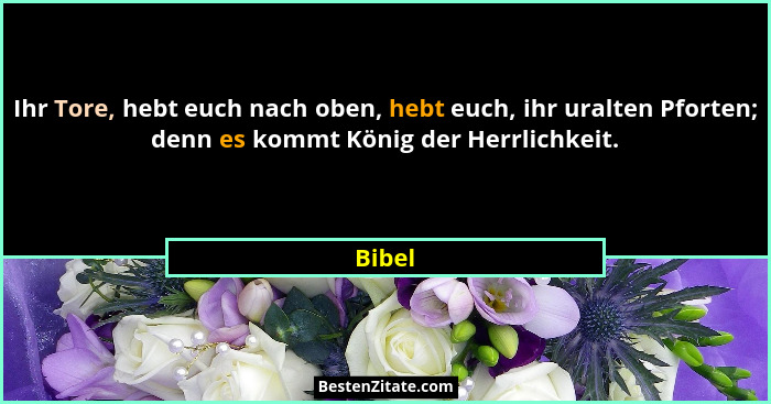 Ihr Tore, hebt euch nach oben, hebt euch, ihr uralten Pforten; denn es kommt König der Herrlichkeit.... - Bibel