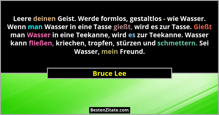 Leere deinen Geist. Werde formlos, gestaltlos - wie Wasser. Wenn man Wasser in eine Tasse gießt, wird es zur Tasse. Gießt man Wasser in ei... - Bruce Lee
