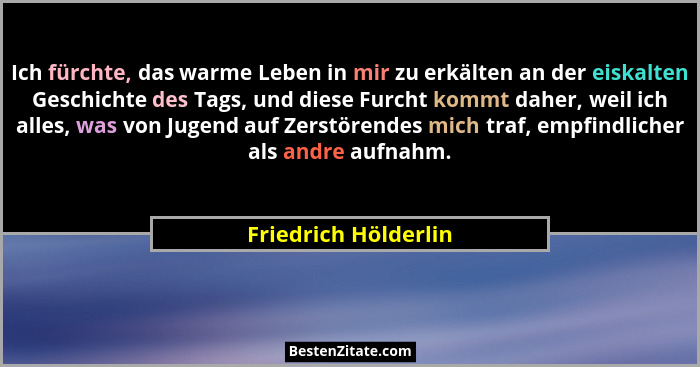 Ich fürchte, das warme Leben in mir zu erkälten an der eiskalten Geschichte des Tags, und diese Furcht kommt daher, weil ich all... - Friedrich Hölderlin