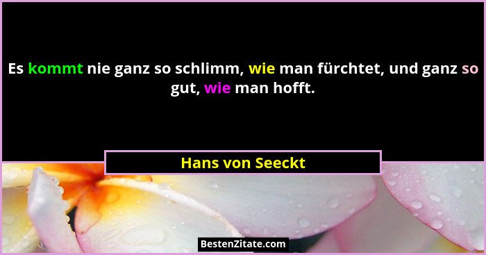 Es kommt nie ganz so schlimm, wie man fürchtet, und ganz so gut, wie man hofft.... - Hans von Seeckt