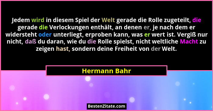 Jedem wird in diesem Spiel der Welt gerade die Rolle zugeteilt, die gerade die Verlockungen enthält, an denen er, je nach dem er widers... - Hermann Bahr