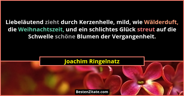 Liebeläutend zieht durch Kerzenhelle, mild, wie Wälderduft, die Weihnachtszeit, und ein schlichtes Glück streut auf die Schwelle... - Joachim Ringelnatz