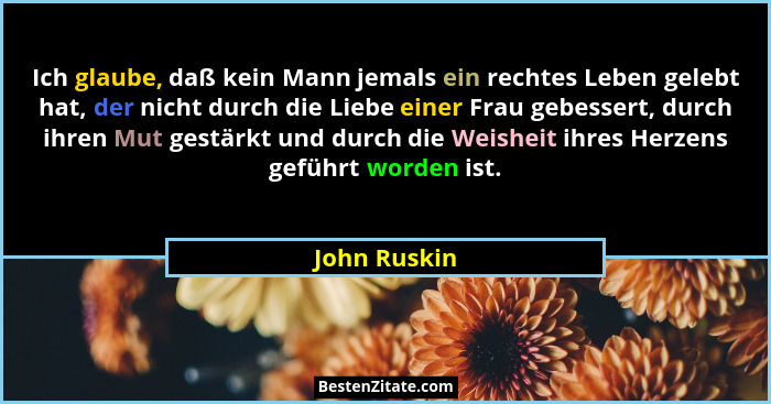 Ich glaube, daß kein Mann jemals ein rechtes Leben gelebt hat, der nicht durch die Liebe einer Frau gebessert, durch ihren Mut gestärkt... - John Ruskin