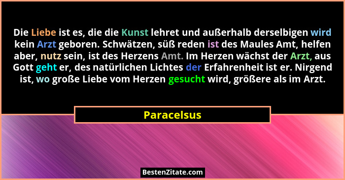 Die Liebe ist es, die die Kunst lehret und außerhalb derselbigen wird kein Arzt geboren. Schwätzen, süß reden ist des Maules Amt, helfen... - Paracelsus