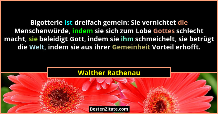 Bigotterie ist dreifach gemein: Sie vernichtet die Menschenwürde, indem sie sich zum Lobe Gottes schlecht macht, sie beleidigt Gott... - Walther Rathenau