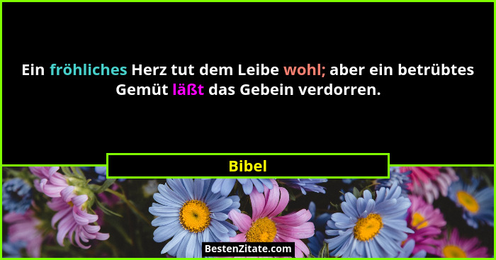 Ein fröhliches Herz tut dem Leibe wohl; aber ein betrübtes Gemüt läßt das Gebein verdorren.... - Bibel