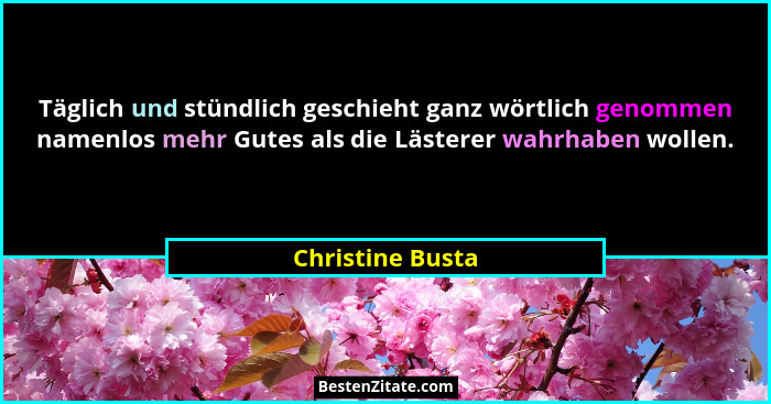 Täglich und stündlich geschieht ganz wörtlich genommen namenlos mehr Gutes als die Lästerer wahrhaben wollen.... - Christine Busta