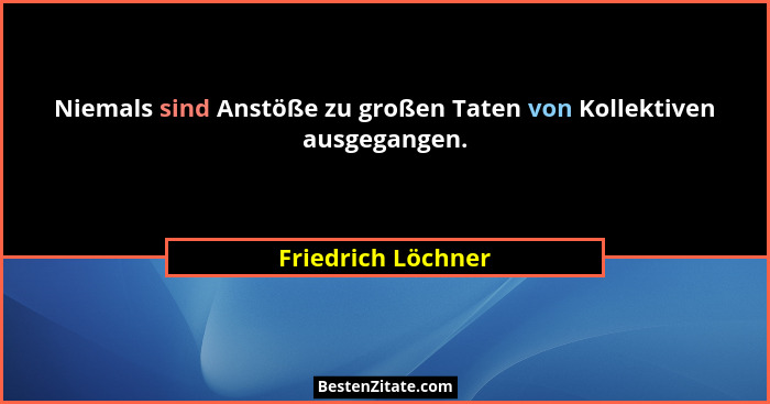 Niemals sind Anstöße zu großen Taten von Kollektiven ausgegangen.... - Friedrich Löchner