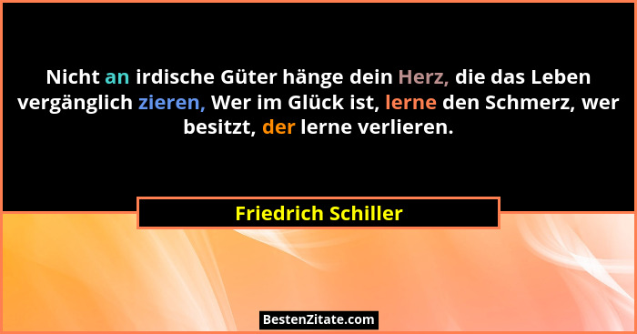 Nicht an irdische Güter hänge dein Herz, die das Leben vergänglich zieren, Wer im Glück ist, lerne den Schmerz, wer besitzt, der... - Friedrich Schiller