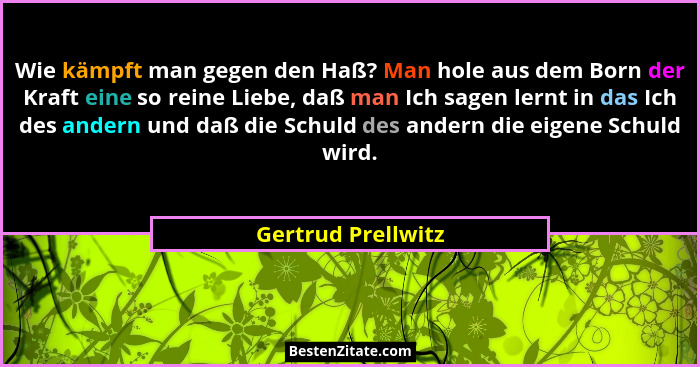 Wie kämpft man gegen den Haß? Man hole aus dem Born der Kraft eine so reine Liebe, daß man Ich sagen lernt in das Ich des andern u... - Gertrud Prellwitz